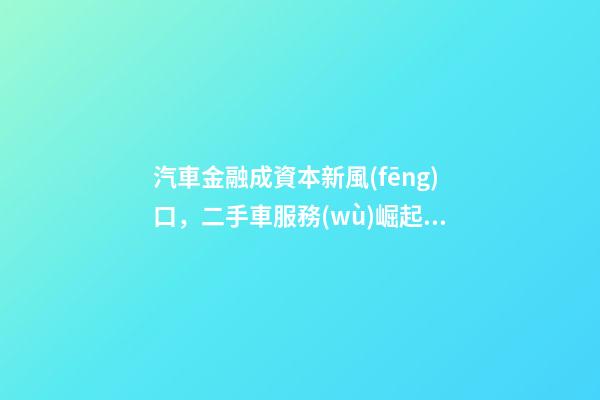 汽車金融成資本新風(fēng)口，二手車服務(wù)崛起！